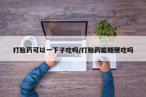 售米非司酮片 包邮打胎药可以一下子吃吗/打胎药能随便吃吗