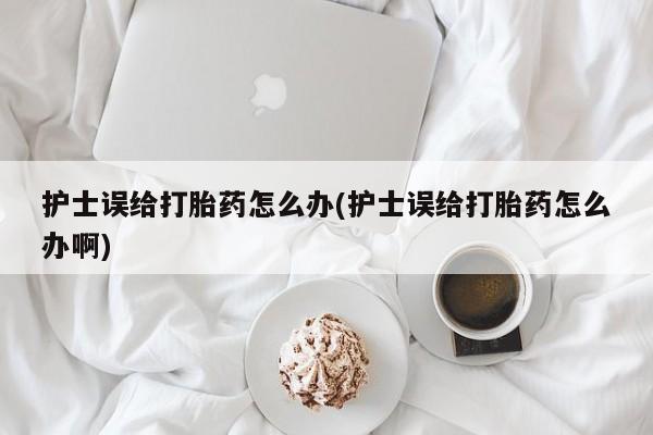 售米非司酮片 包邮护士误给打胎药怎么办(护士误给打胎药怎么办啊)