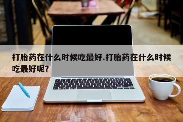 售米非司酮片 包邮打胎药在什么时候吃最好.打胎药在什么时候吃最好呢？