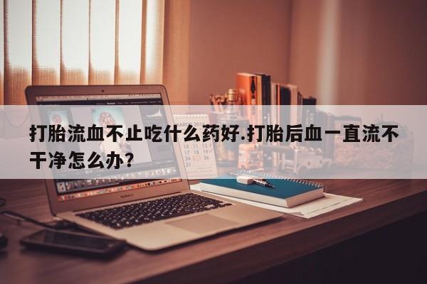 售米非司酮片 包邮打胎流血不止吃什么药好.打胎后血一直流不干净怎么办？