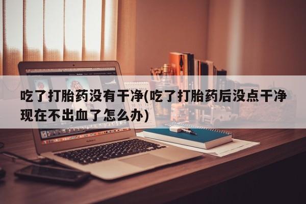 售米非司酮片 包邮吃了打胎药没有干净(吃了打胎药后没点干净现在不出血了怎么办)