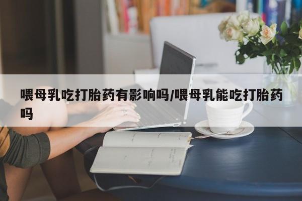 售米非司酮片 包邮喂母乳吃打胎药有影响吗/喂母乳能吃打胎药吗