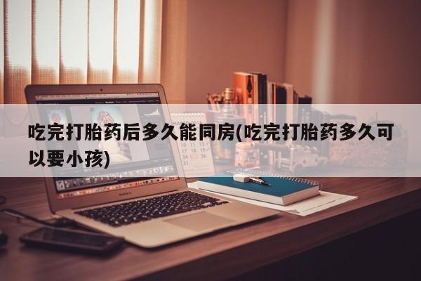 售米非司酮片 包邮吃完打胎药后多久能同房(吃完打胎药多久可以要小孩)