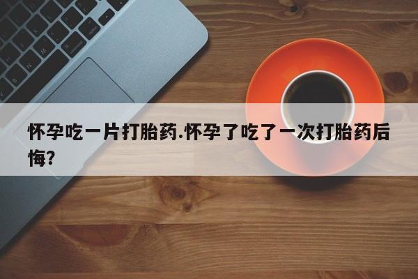 售米非司酮片 包邮怀孕吃一片打胎药.怀孕了吃了一次打胎药后悔？