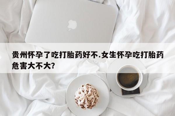 售米非司酮片 包邮贵州怀孕了吃打胎药好不.女生怀孕吃打胎药危害大不大？