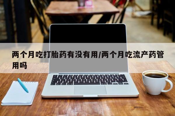 售米非司酮片 包邮两个月吃打胎药有没有用/两个月吃流产药管用吗