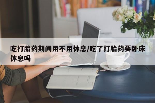 售米非司酮片 包邮吃打胎药期间用不用休息/吃了打胎药要卧床休息吗