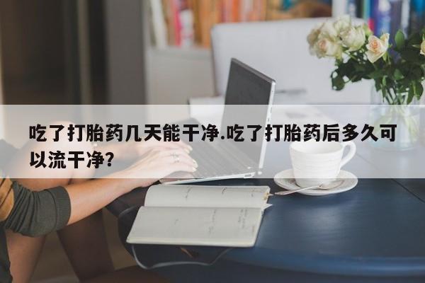 售米非司酮片 包邮吃了打胎药几天能干净.吃了打胎药后多久可以流干净？