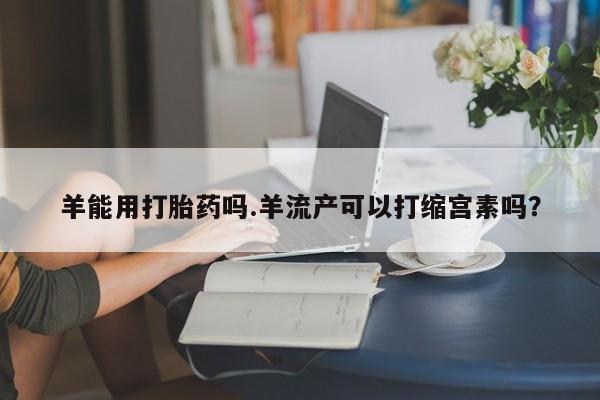 售米非司酮片 包邮羊能用打胎药吗.羊流产可以打缩宫素吗？