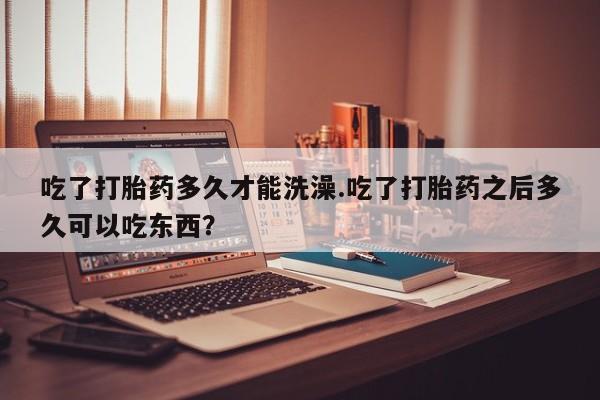 售米非司酮片 包邮吃了打胎药多久才能洗澡.吃了打胎药之后多久可以吃东西？