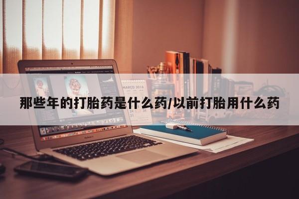 售米非司酮片 包邮那些年的打胎药是什么药/以前打胎用什么药
