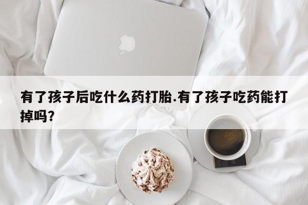 售米非司酮片 包邮有了孩子后吃什么药打胎.有了孩子吃药能打掉吗？