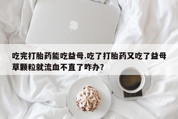 售米非司酮片 包邮吃完打胎药能吃益母.吃了打胎药又吃了益母草颗粒就流血不直了咋办？