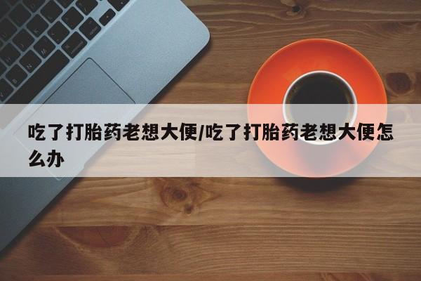 售米非司酮片 包邮吃了打胎药老想大便/吃了打胎药老想大便怎么办