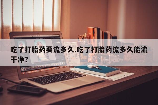 售米非司酮片 包邮吃了打胎药要流多久.吃了打胎药流多久能流干净？