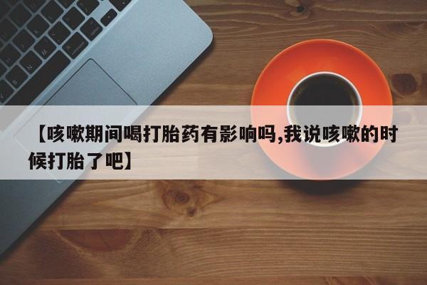 售米非司酮片 包邮【咳嗽期间喝打胎药有影响吗,我说咳嗽的时候打胎了吧】