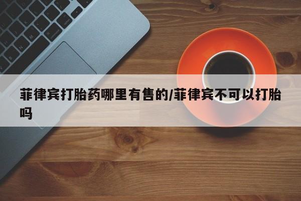 售米非司酮片 包邮菲律宾打胎药哪里有售的/菲律宾不可以打胎吗
