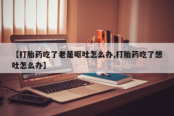 售米非司酮片 包邮【打胎药吃了老是呕吐怎么办,打胎药吃了想吐怎么办】