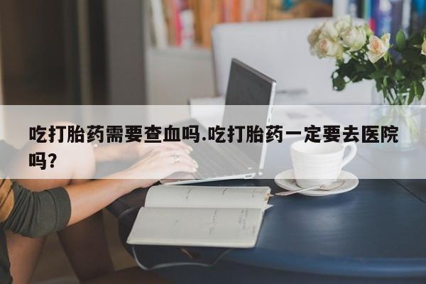 售米非司酮片 包邮吃打胎药需要查血吗.吃打胎药一定要去医院吗？
