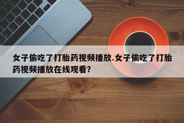 售米非司酮片 包邮女子偷吃了打胎药视频播放.女子偷吃了打胎药视频播放在线观看？