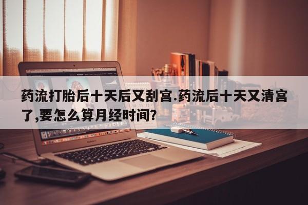售米非司酮片 包邮药流打胎后十天后又刮宫.药流后十天又清宫了,要怎么算月经时间?