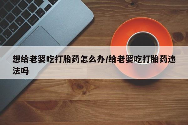 售米非司酮片 包邮想给老婆吃打胎药怎么办/给老婆吃打胎药违法吗