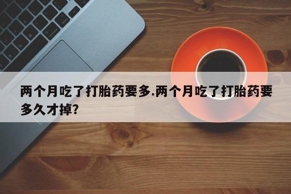 售米非司酮片 包邮两个月吃了打胎药要多.两个月吃了打胎药要多久才掉？