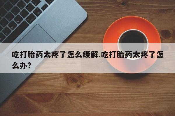 售米非司酮片 包邮吃打胎药太疼了怎么缓解.吃打胎药太疼了怎么办？